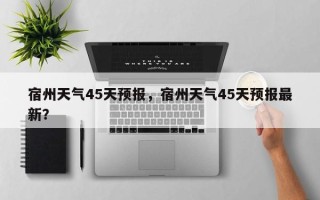 宿州天气45天预报，宿州天气45天预报最新？