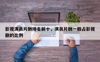 影视演员片酬排名前十，演员片酬一般占影视剧的比例