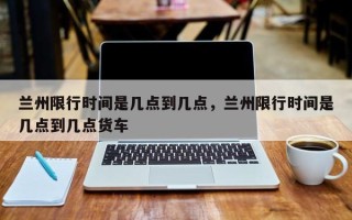 兰州限行时间是几点到几点，兰州限行时间是几点到几点货车