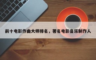 前十电影作曲大师排名，著名电影音乐制作人