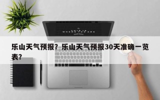乐山天气预报？乐山天气预报30天准确一览表？