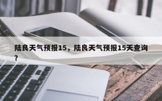 陆良天气预报15，陆良天气预报15天查询？