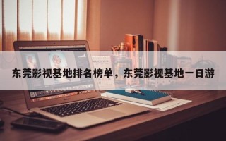 东莞影视基地排名榜单，东莞影视基地一日游