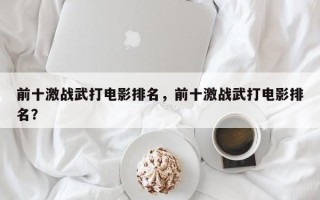 前十激战武打电影排名，前十激战武打电影排名？
