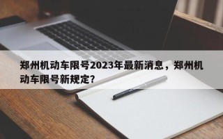 郑州机动车限号2023年最新消息，郑州机动车限号新规定？