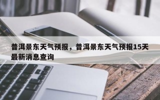 普洱景东天气预报，普洱景东天气预报15天最新消息查询