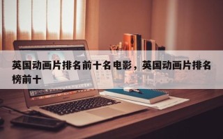 英国动画片排名前十名电影，英国动画片排名榜前十