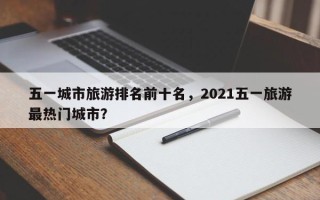 五一城市旅游排名前十名，2021五一旅游最热门城市？
