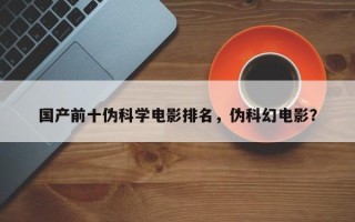 国产前十伪科学电影排名，伪科幻电影？