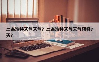 二连浩特天气天气？二连浩特天气天气预报7天？