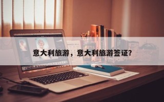 意大利旅游，意大利旅游签证？