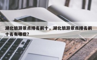 湖北旅游景点排名前十，湖北旅游景点排名前十名有哪些？