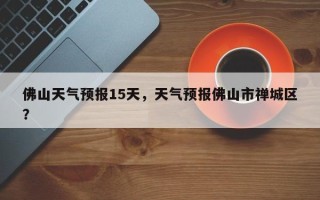 佛山天气预报15天，天气预报佛山市禅城区？