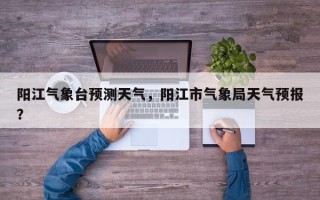阳江气象台预测天气，阳江市气象局天气预报？