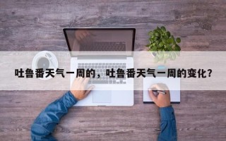 吐鲁番天气一周的，吐鲁番天气一周的变化？