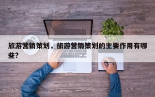 旅游营销策划，旅游营销策划的主要作用有哪些?