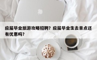 应届毕业旅游攻略招聘？应届毕业生去景点还有优惠吗？