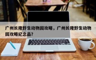 广州长隆野生动物园攻略，广州长隆野生动物园攻略纪念品？