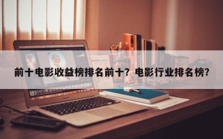 前十电影收益榜排名前十？电影行业排名榜？