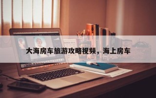 大海房车旅游攻略视频，海上房车
