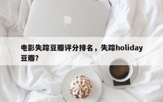 电影失踪豆瓣评分排名，失踪holiday豆瓣？