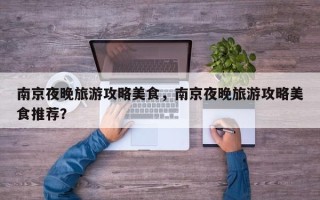 南京夜晚旅游攻略美食，南京夜晚旅游攻略美食推荐？