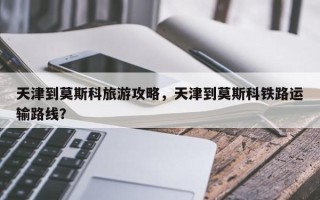 天津到莫斯科旅游攻略，天津到莫斯科铁路运输路线？
