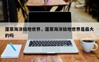 蓬莱海洋极地世界，蓬莱海洋极地世界是最大的吗