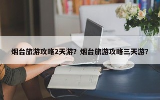 烟台旅游攻略2天游？烟台旅游攻略三天游？