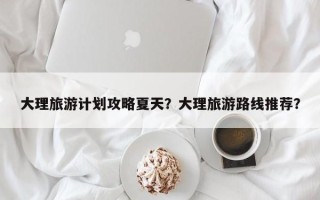 大理旅游计划攻略夏天？大理旅游路线推荐？