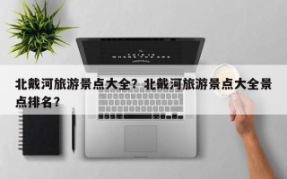 北戴河旅游景点大全？北戴河旅游景点大全景点排名？