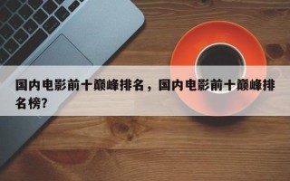 国内电影前十巅峰排名，国内电影前十巅峰排名榜？