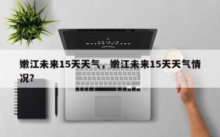 嫩江未来15天天气，嫩江未来15天天气情况？