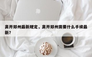离开郑州最新规定，离开郑州需要什么手续最新？