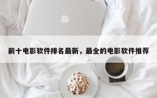 前十电影软件排名最新，最全的电影软件推荐