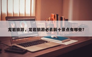 龙岩旅游，龙岩旅游必去前十景点有哪些？