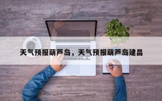 天气预报葫芦岛，天气预报葫芦岛建昌