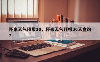 怀来天气预报30，怀来天气预报30天查询？