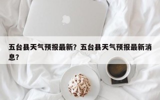 五台县天气预报最新？五台县天气预报最新消息？