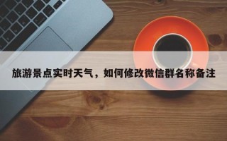 旅游景点实时天气，如何修改微信群名称备注