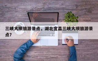 三峡大坝旅游景点，湖北宜昌三峡大坝旅游景点？