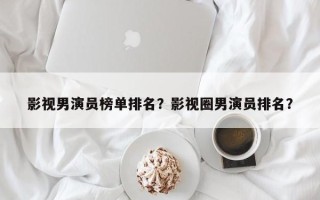影视男演员榜单排名？影视圈男演员排名？
