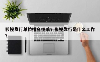 影视发行单位排名榜单？影视发行是什么工作？