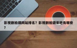 影视剧拍摄网站排名？影视剧拍摄景地有哪些？