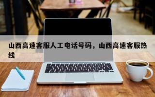 山西高速客服人工电话号码，山西高速客服热线