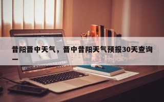 昔阳晋中天气，晋中昔阳天气预报30天查询一