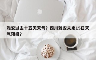 雅安过去十五天天气？四川雅安未来15日天气预报？