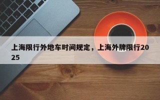 上海限行外地车时间规定，上海外牌限行2025