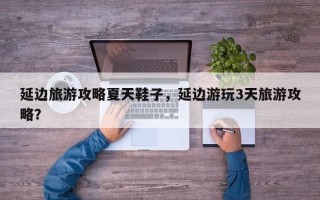 延边旅游攻略夏天鞋子，延边游玩3天旅游攻略？