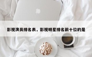 影视演员排名表，影视明星排名前十位的是